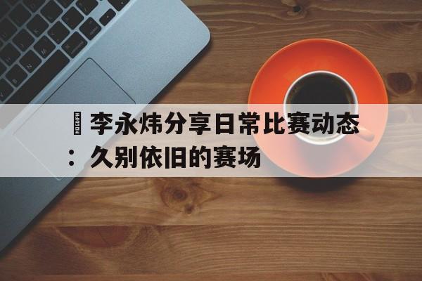 开云体育官网-关于偰李永炜分享日常比赛动态：久别依旧的赛场的信息